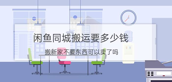 闲鱼同城搬运要多少钱 搬新家不要东西可以卖了吗？